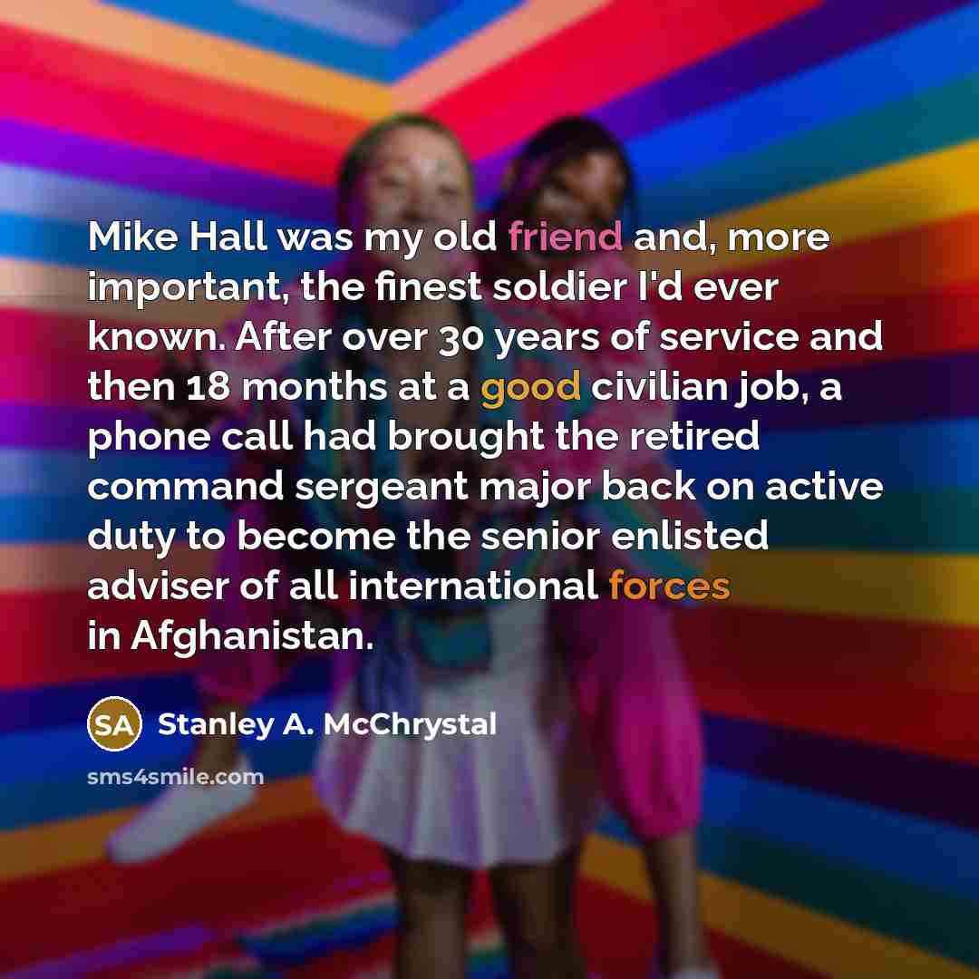 “Mike Hall was my old friend and, more important, the finest soldier I'd ever known. After over 30 years of service and then 18 months at a good civilian job, a phone call had brought the retired command sergeant major back on active duty to become the senior enlisted adviser of all international…” quote by Stanley A. McChrystal