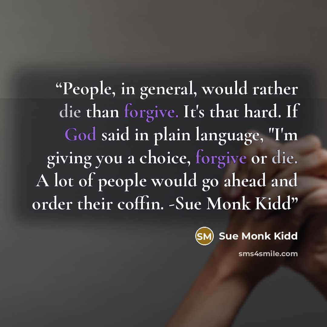 “People, in general, would rather die than forgive. It's that hard. If God said in plain language, "I'm giving you a choice, forgive or die. A lot of people would go ahead and order their coffin. -Sue Monk Kidd” quote by Sue Monk Kidd