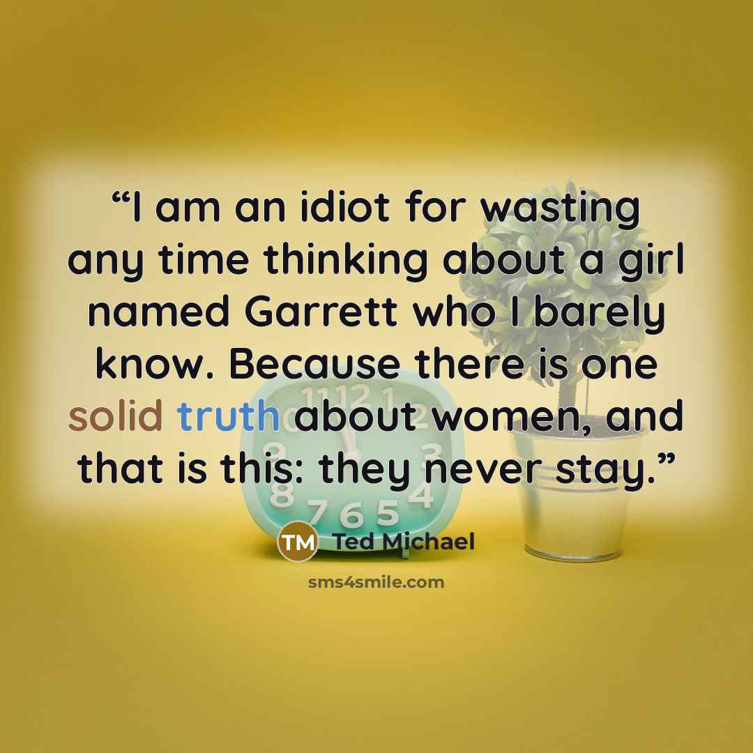 “I am an idiot for wasting any time thinking about a girl named Garrett who I barely know. Because there is one solid truth about women, and that is this: they never stay.” quote by Ted Michael