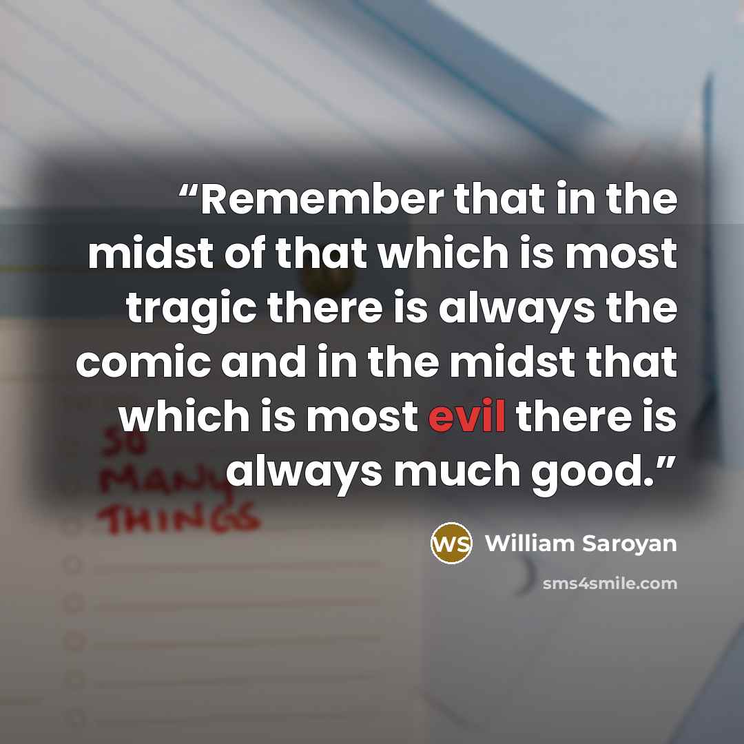 “Remember that in the midst of that which is most tragic there is always the comic and in the midst that which is most evil there is always much good.” quote by William Saroyan