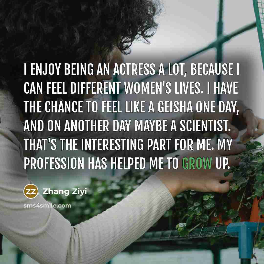 “I enjoy being an actress a lot, because I can feel different women's lives. I have the chance to feel like a geisha one day, and on another day maybe a scientist. That's the interesting part for me. My profession has helped me to grow up.” quote by Zhang Ziyi