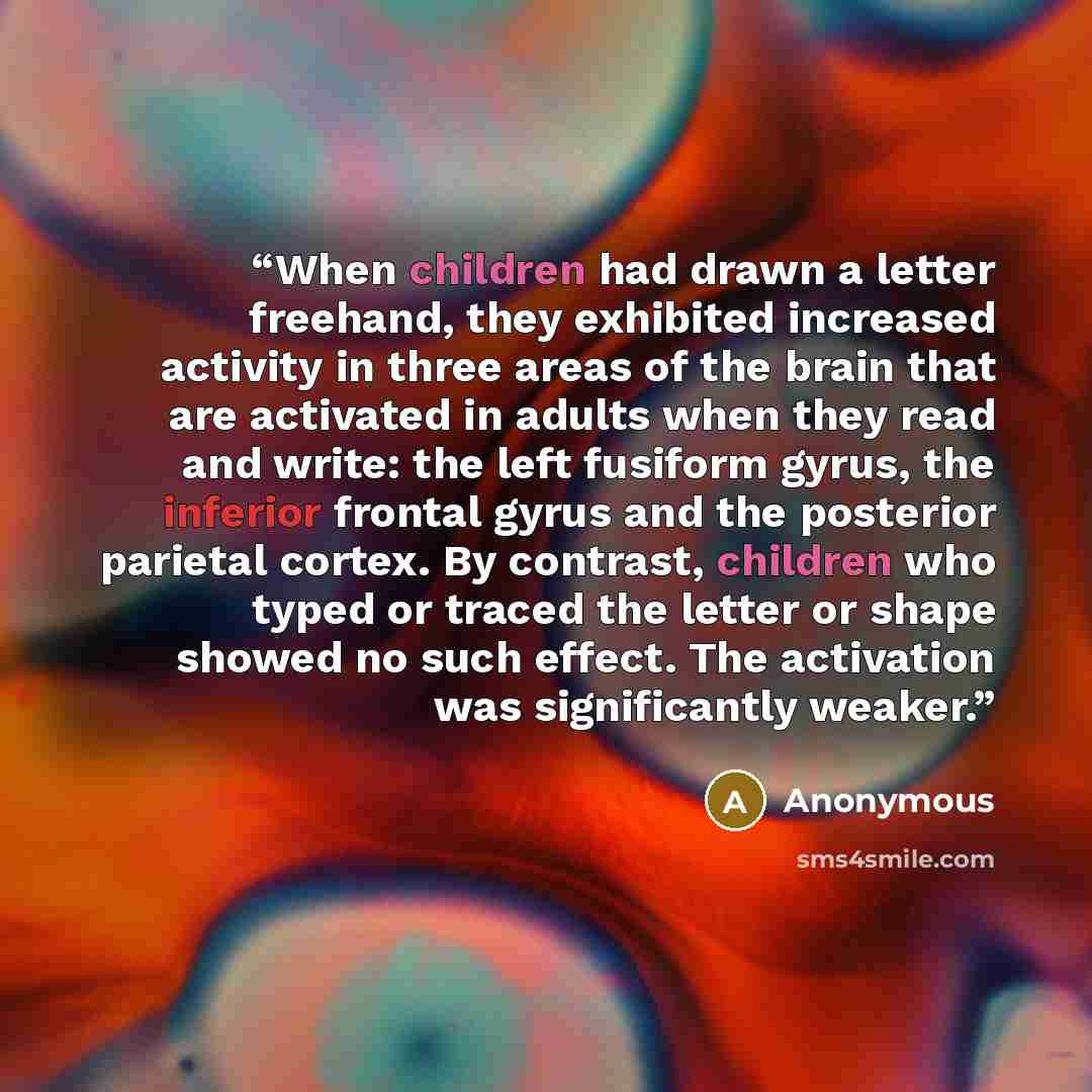 “When children had drawn a letter freehand, they exhibited increased activity in three areas of the brain that are activated in adults when they read and write: the left fusiform gyrus, the inferior frontal gyrus and the posterior parietal cortex. By contrast, children who typed or traced the…” quote by Anonymous