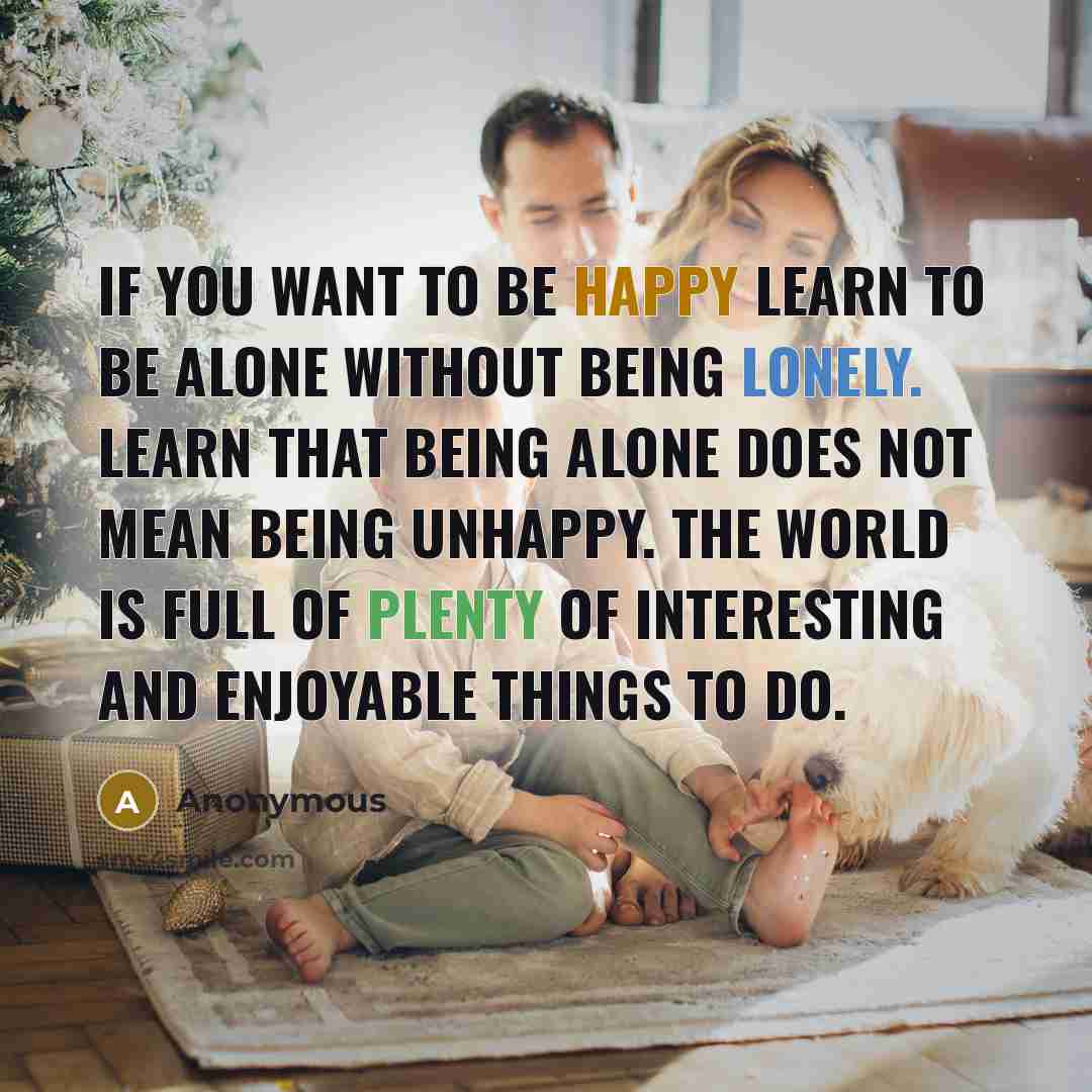 “If you want to be happy learn to be alone without being lonely. Learn that being alone does not mean being unhappy. The world is full of plenty of interesting and enjoyable things to do.” quote by Anonymous