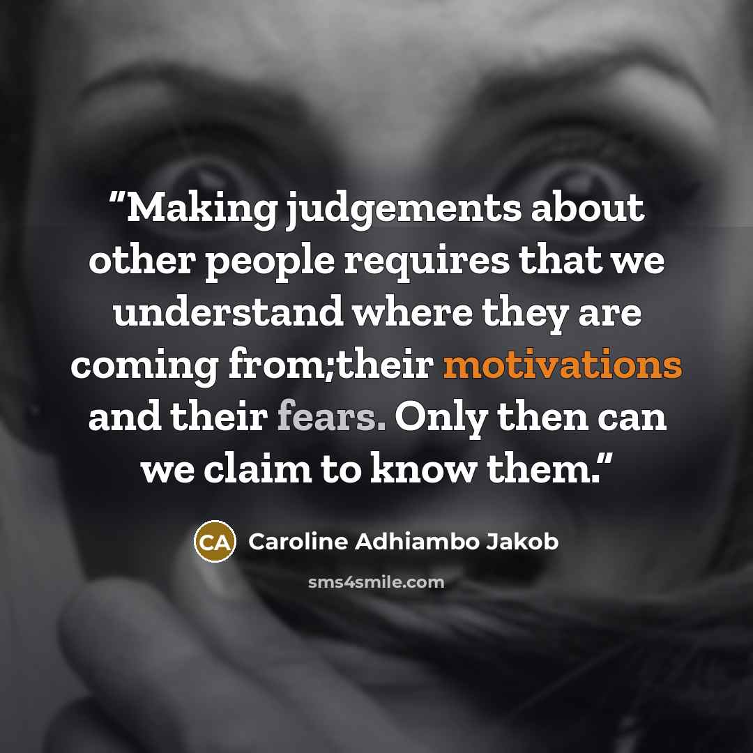 “Making judgements about other people requires that we understand where they are coming from;their motivations and their fears. Only then can we claim to know them.” quote by Caroline Adhiambo Jakob