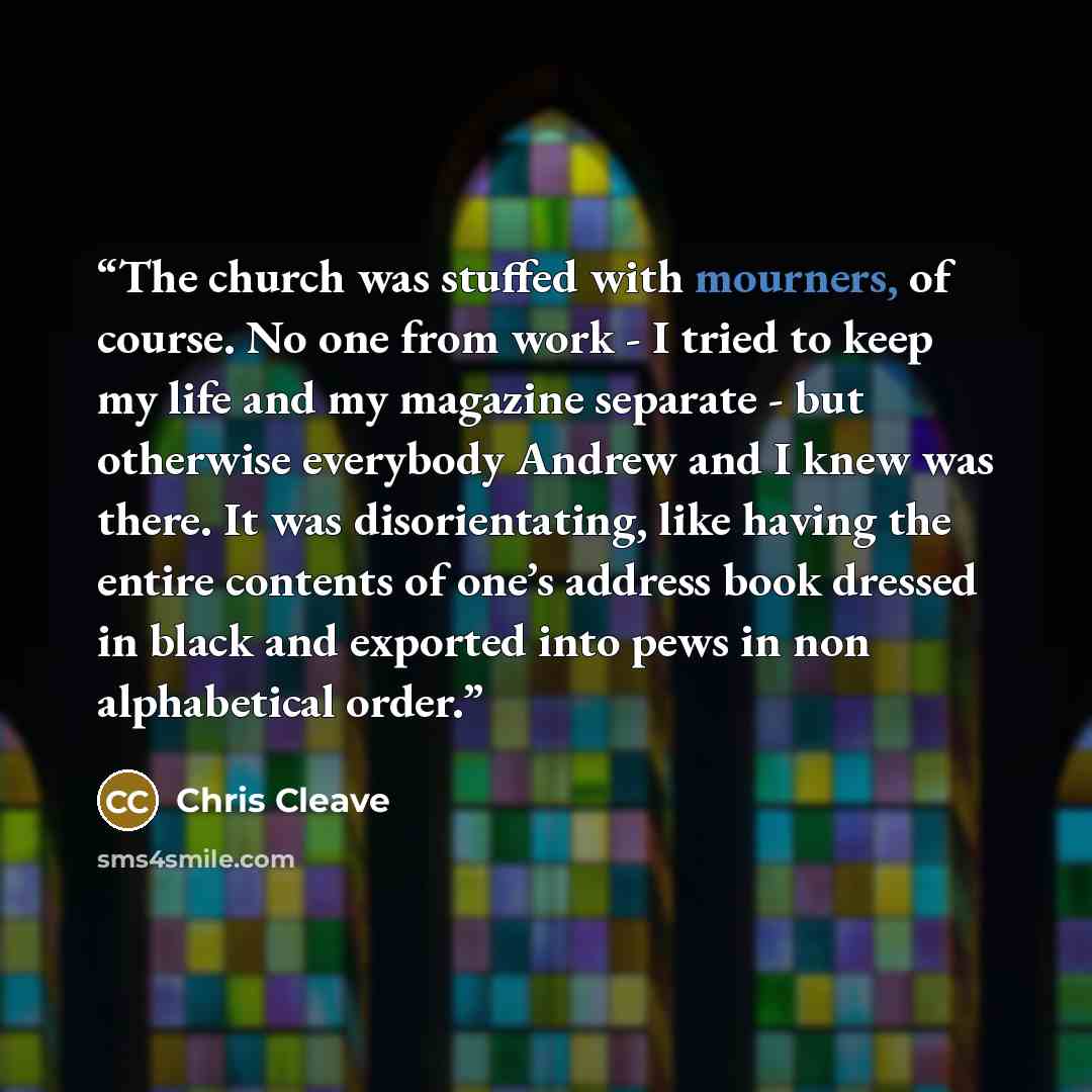 “The church was stuffed with mourners, of course. No one from work - I tried to keep my life and my magazine separate - but otherwise everybody Andrew and I knew was there. It was disorientating, like having the entire contents of one’s address book dressed in black and exported into pews in non…” quote by Chris Cleave