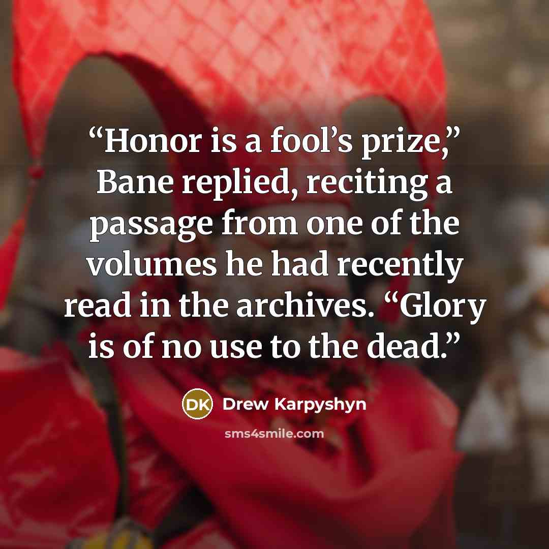 “Honor is a fool’s prize,” Bane replied, reciting a passage from one of the volumes he had recently read in the archives. “Glory is of no use to the dead.” quote by Drew Karpyshyn