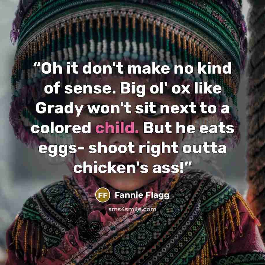 “Oh it don't make no kind of sense. Big ol' ox like Grady won't sit next to a colored child. But he eats eggs- shoot right outta chicken's ass!” quote by Fannie Flagg
