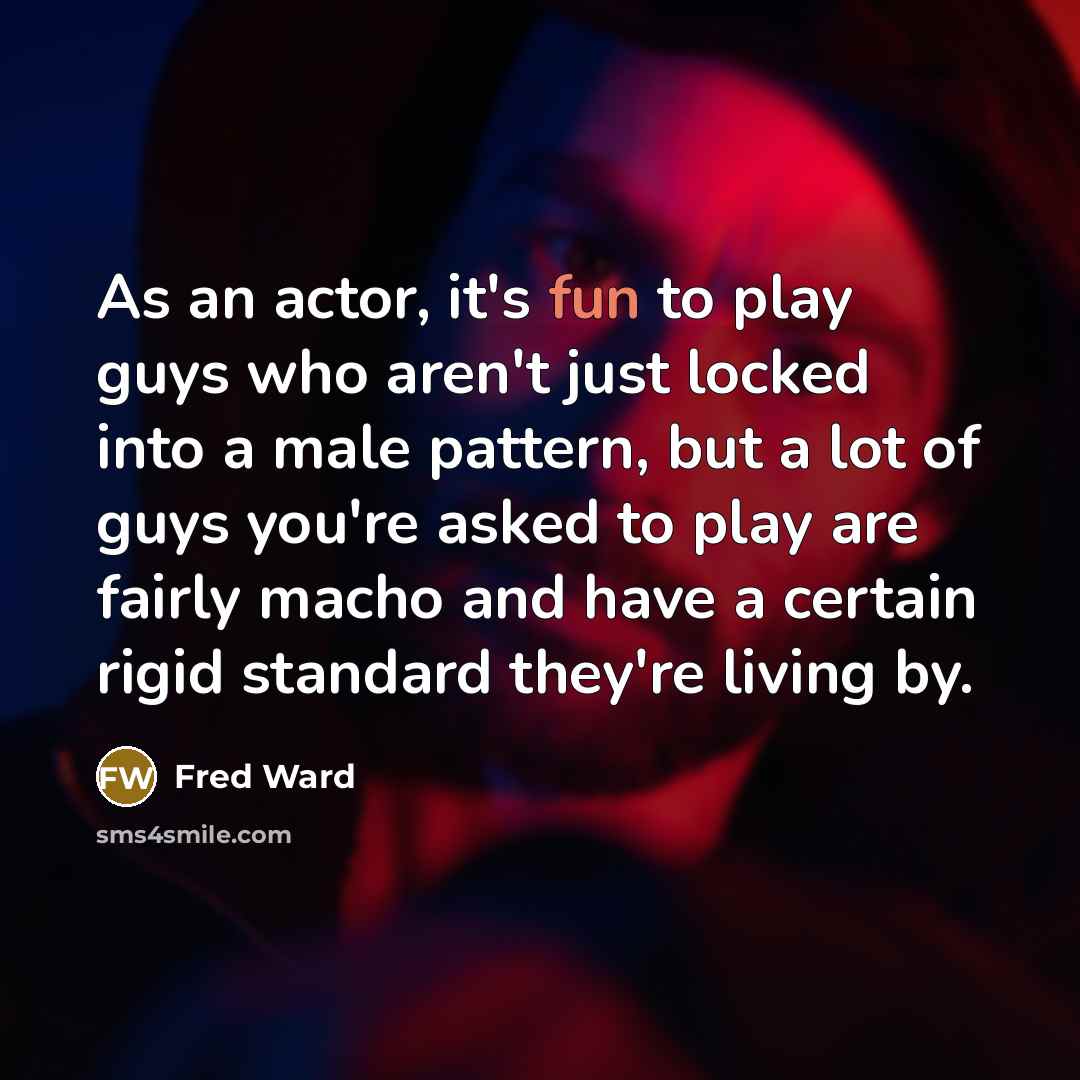 “As an actor, it's fun to play guys who aren't just locked into a male pattern, but a lot of guys you're asked to play are fairly macho and have a certain rigid standard they're living by.” quote by Fred Ward