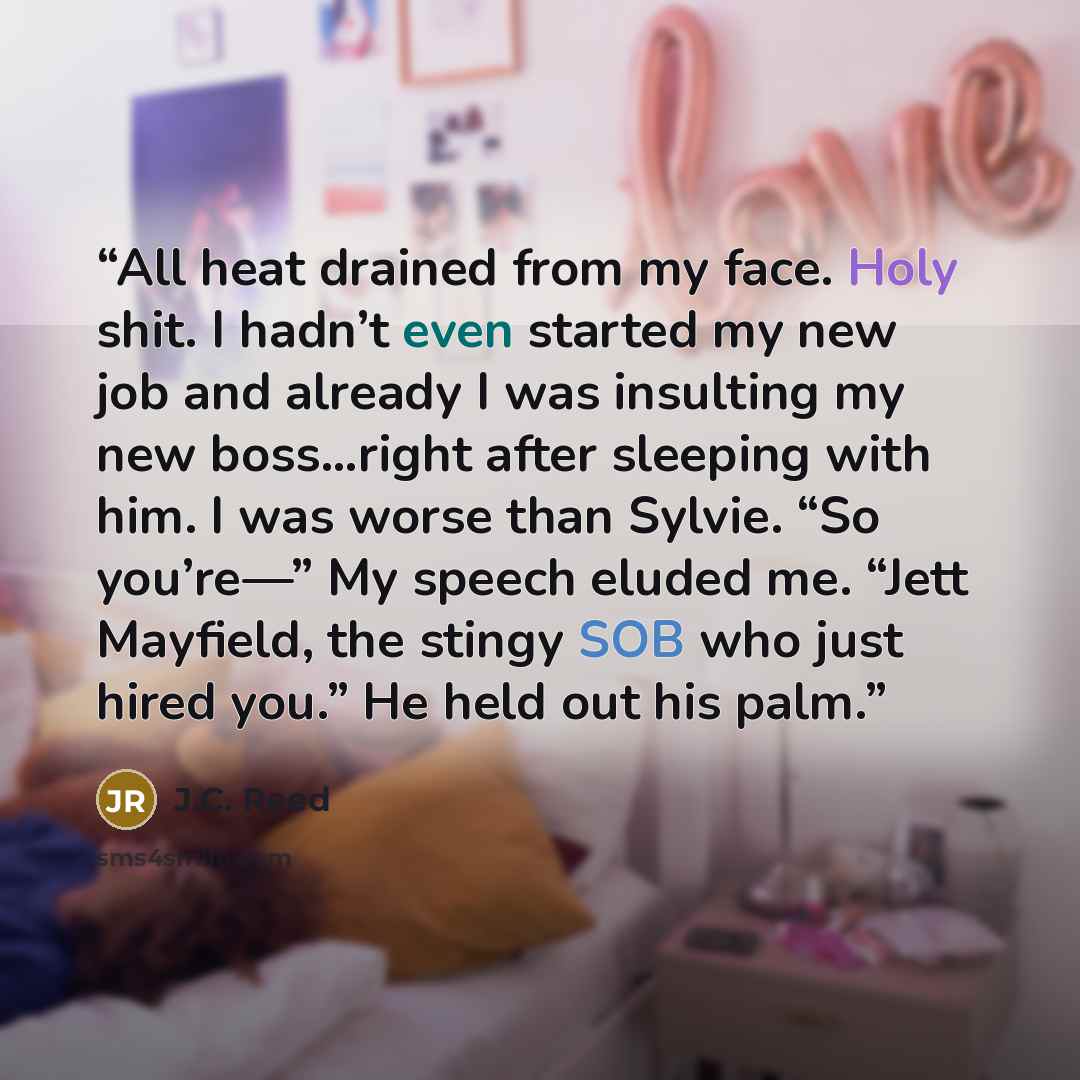 “All heat drained from my face. Holy shit. I hadn’t even started my new job and already I was insulting my new boss…right after sleeping with him. I was worse than Sylvie. “So you’re—” My speech eluded me. “Jett Mayfield, the stingy SOB who just hired you.” He held out his palm.” quote by J.C. Reed
