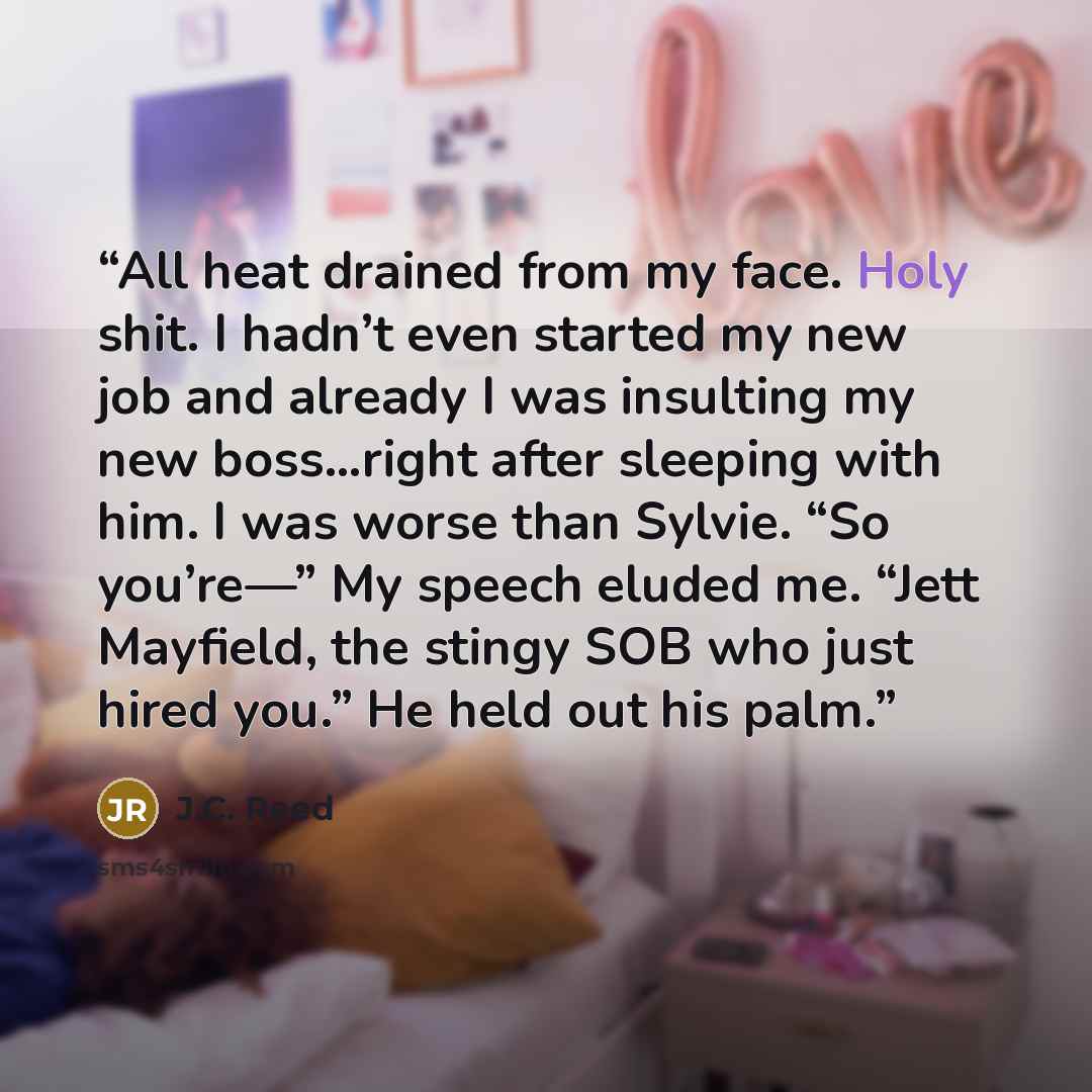 “All heat drained from my face. Holy shit. I hadn’t even started my new job and already I was insulting my new boss…right after sleeping with him. I was worse than Sylvie. “So you’re—” My speech eluded me. “Jett Mayfield, the stingy SOB who just hired you.” He held out his palm.” quote by J.C. Reed