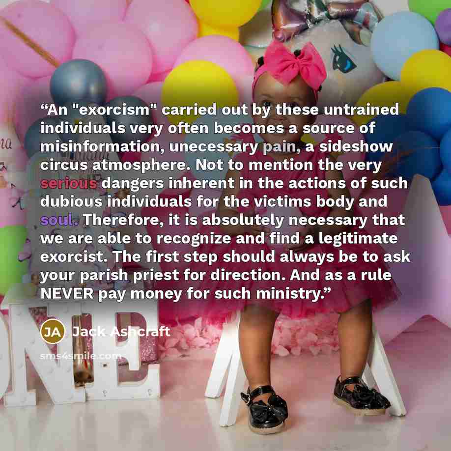 “An "exorcism" carried out by these untrained individuals very often becomes a source of misinformation, unecessary pain, a sideshow circus atmosphere. Not to mention the very serious dangers inherent in the actions of such dubious individuals for the victims body and soul. Therefore, it is…” quote by Jack Ashcraft