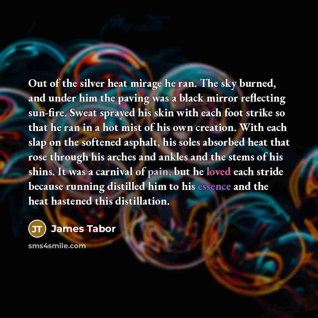 “Out of the silver heat mirage he ran. The sky burned, and under him the paving was a black mirror reflecting sun-fire. Sweat sprayed his skin with each foot strike so that he ran in a hot mist of his own creation. With each slap on the softened asphalt, his soles absorbed heat that rose through…” quote by James Tabor