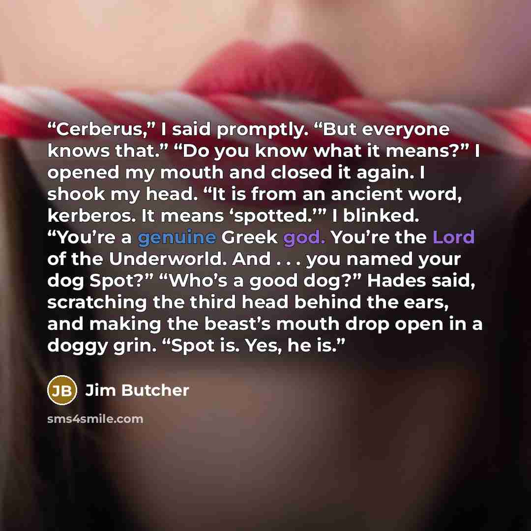 “Cerberus,” I said promptly. “But everyone knows that.” “Do you know what it means?” I opened my mouth and closed it again. I shook my head. “It is from an ancient word, kerberos. It means ‘spotted.’” I blinked. “You’re a genuine Greek god. You’re the Lord of the Underworld. And . . . you named…” quote by Jim Butcher