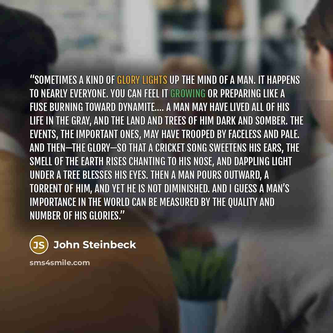 “Sometimes a kind of glory lights up the mind of a man. It happens to nearly everyone. You can feel it growing or preparing like a fuse burning toward dynamite…. A man may have lived all of his life in the gray, and the land and trees of him dark and somber. The events, the important ones, may have…” quote by John Steinbeck