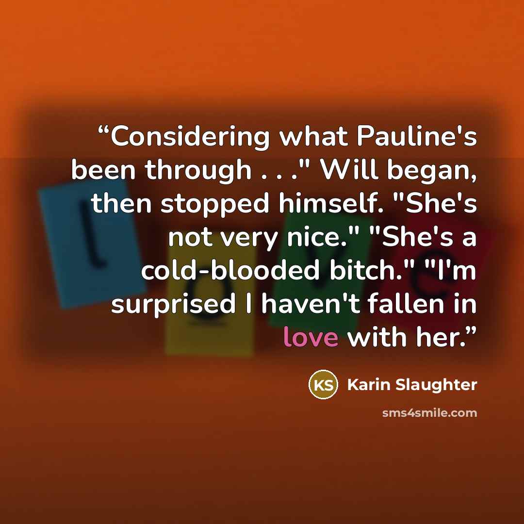 “Considering what Pauline's been through . . ." Will began, then stopped himself. "She's not very nice." "She's a cold-blooded bitch." "I'm surprised I haven't fallen in love with her.” quote by Karin Slaughter