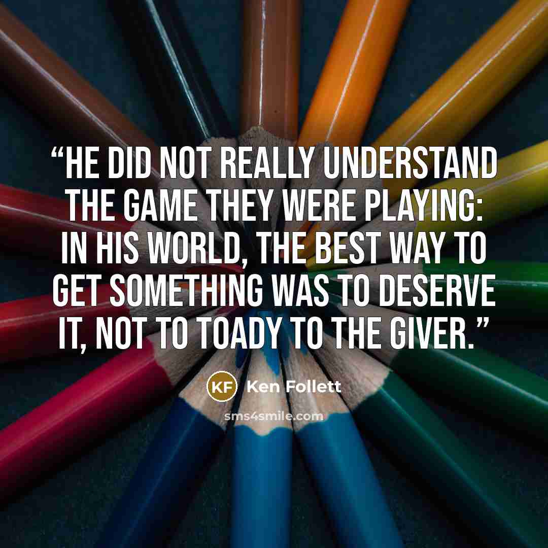 “He did not really understand the game they were playing: in his world, the best way to get something was to deserve it, not to toady to the giver.” quote by Ken Follett