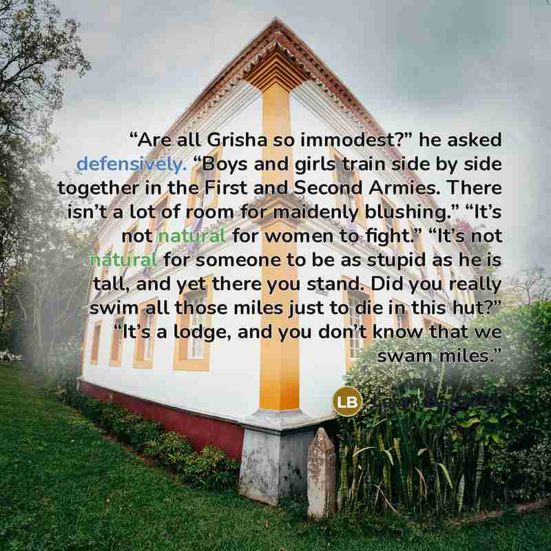 “Are all Grisha so immodest?” he asked defensively. “Boys and girls train side by side together in the First and Second Armies. There isn’t a lot of room for maidenly blushing.” “It’s not natural for women to fight.” “It’s not natural for someone to be as stupid as he is tall, and yet there you…” quote by Leigh Bardugo