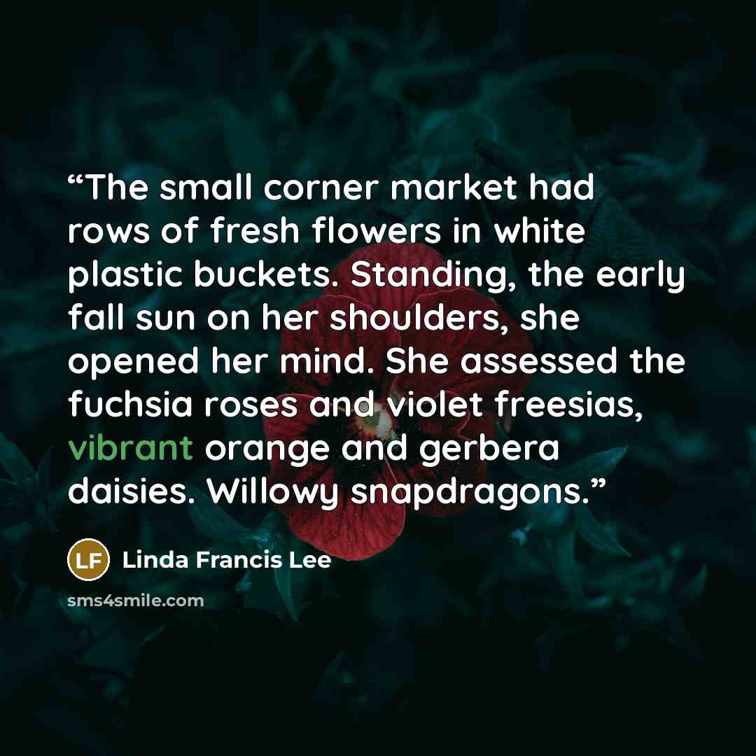 “The small corner market had rows of fresh flowers in white plastic buckets. Standing, the early fall sun on her shoulders, she opened her mind. She assessed the fuchsia roses and violet freesias, vibrant orange and gerbera daisies. Willowy snapdragons.” quote by Linda Francis Lee