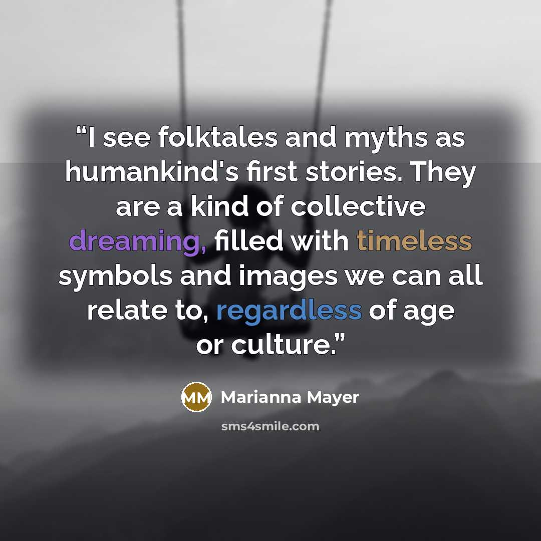 “I see folktales and myths as humankind's first stories. They are a kind of collective dreaming, filled with timeless symbols and images we can all relate to, regardless of age or culture.” quote by Marianna Mayer
