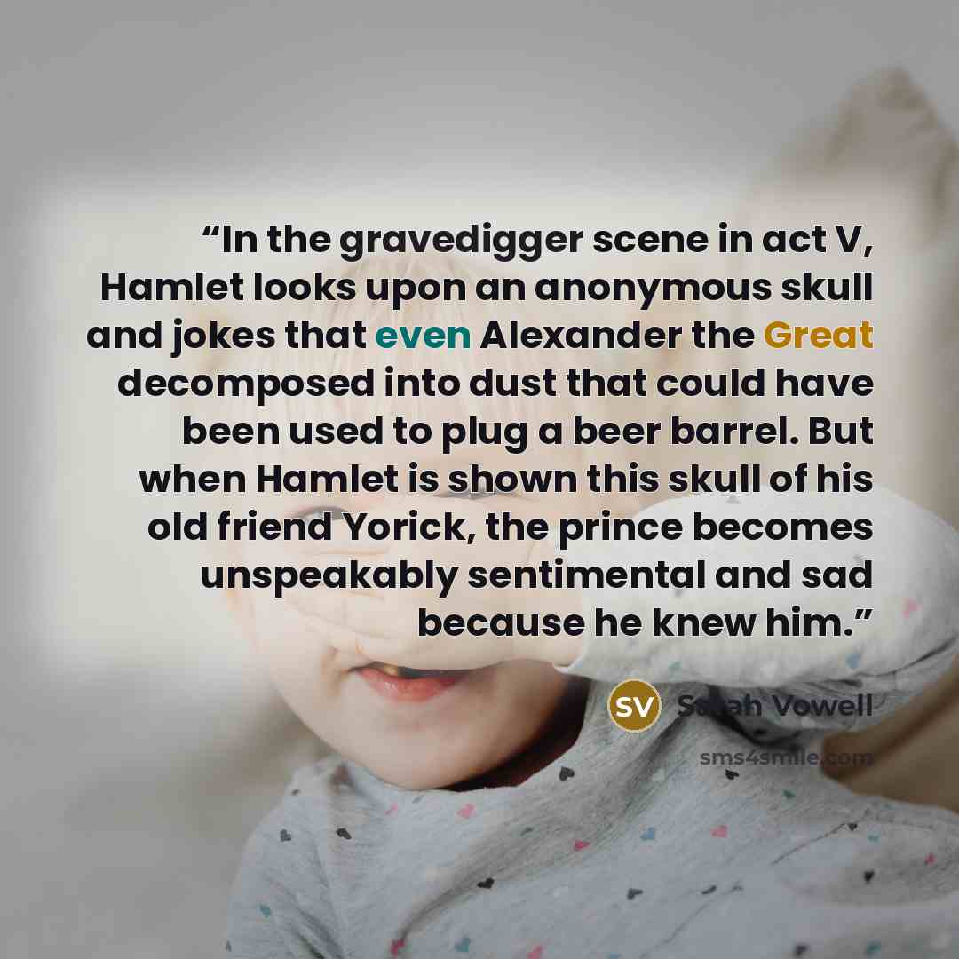 “In the gravedigger scene in act V, Hamlet looks upon an anonymous skull and jokes that even Alexander the Great decomposed into dust that could have been used to plug a beer barrel. But when Hamlet is shown this skull of his old friend Yorick, the prince becomes unspeakably sentimental and sad…” quote by Sarah Vowell