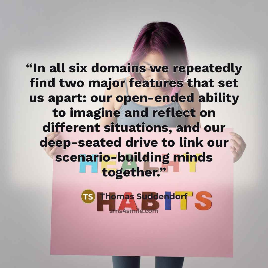 “In all six domains we repeatedly find two major features that set us apart: our open-ended ability to imagine and reflect on different situations, and our deep-seated drive to link our scenario-building minds together.” quote by Thomas Suddendorf