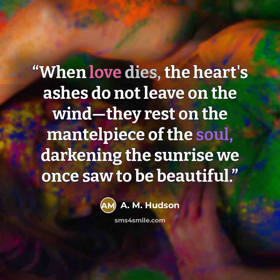 “When love dies, the heart's ashes do not leave on the wind—they rest on the mantelpiece of the soul, darkening the sunrise we once saw to be beautiful.” quote by A. M. Hudson