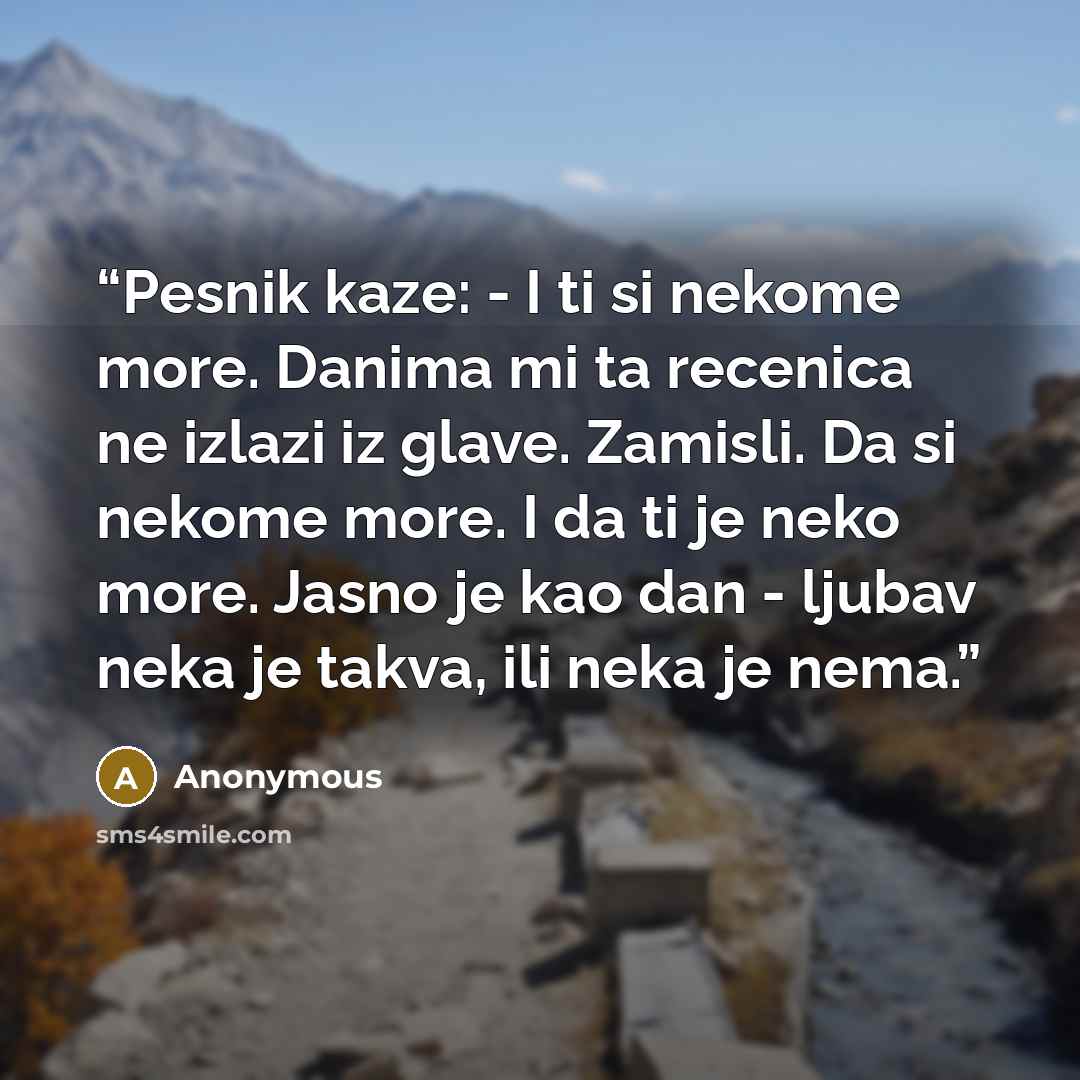 “Pesnik kaze: - I ti si nekome more. Danima mi ta recenica ne izlazi iz glave. Zamisli. Da si nekome more. I da ti je neko more. Jasno je kao dan - ljubav neka je takva, ili neka je nema.” quote by Anonymous