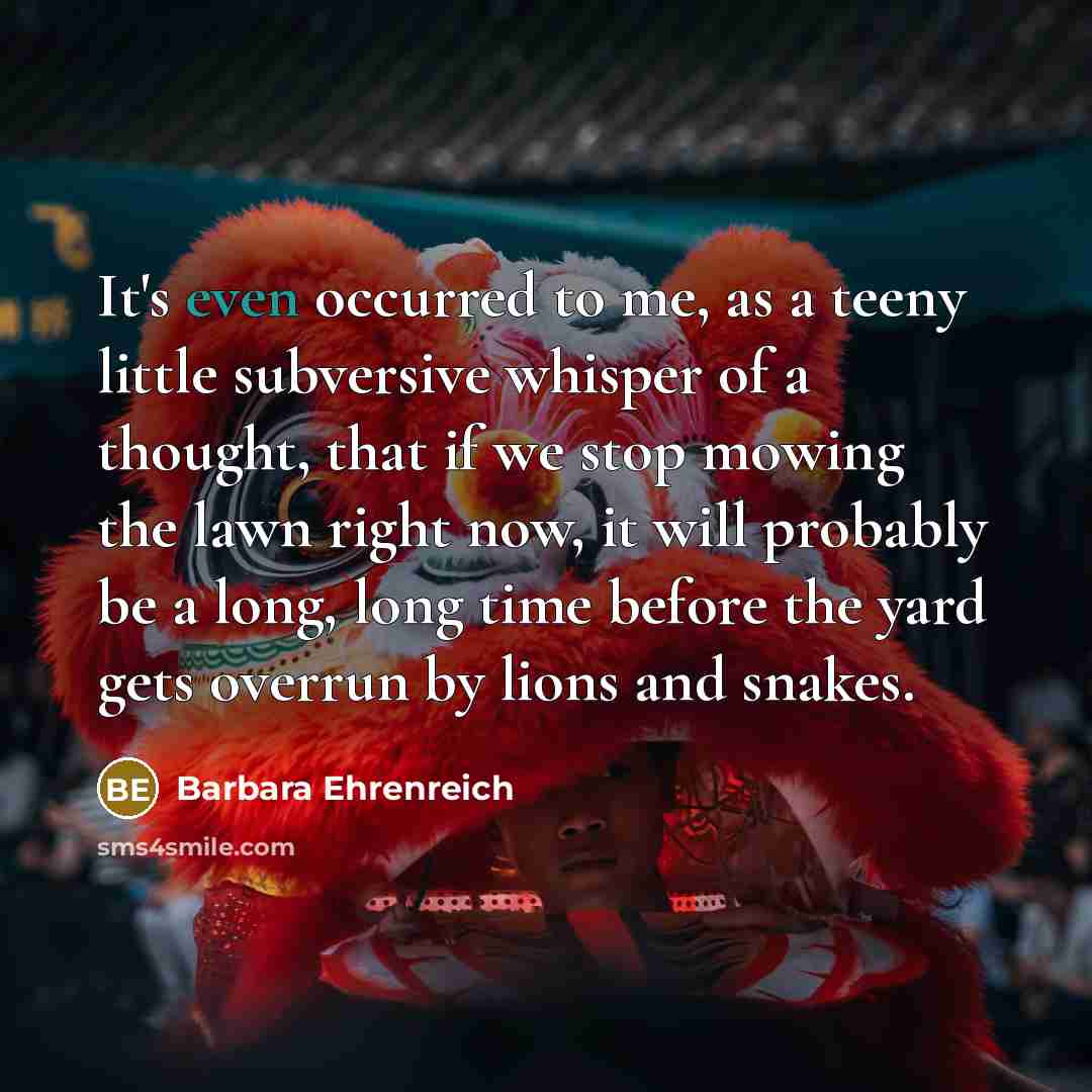 “It's even occurred to me, as a teeny little subversive whisper of a thought, that if we stop mowing the lawn right now, it will probably be a long, long time before the yard gets overrun by lions and snakes.” quote by Barbara Ehrenreich