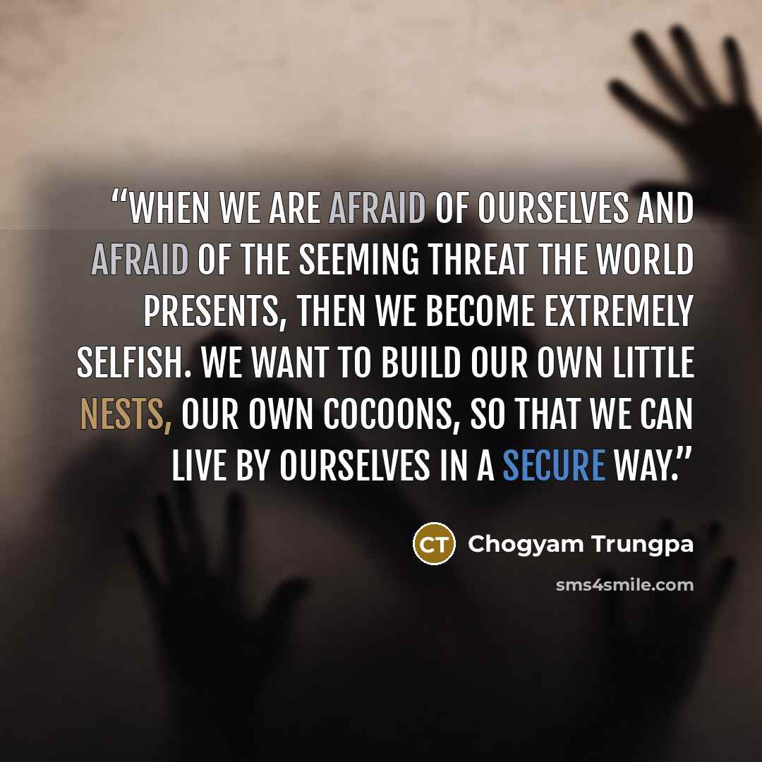 “When we are afraid of ourselves and afraid of the seeming threat the world presents, then we become extremely selfish. We want to build our own little nests, our own cocoons, so that we can live by ourselves in a secure way.” quote by Chögyam Trungpa