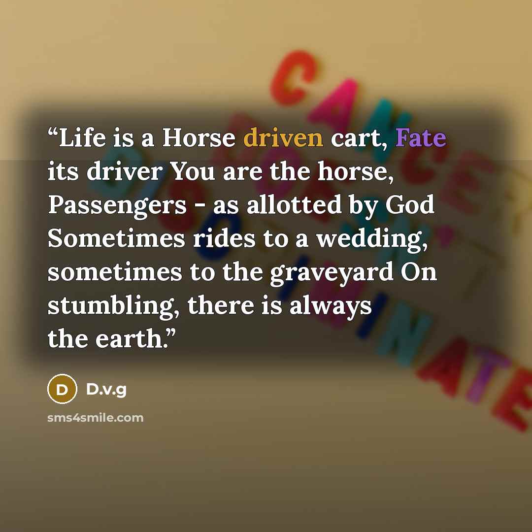 “Life is a Horse driven cart, Fate its driver You are the horse, Passengers - as allotted by God Sometimes rides to a wedding, sometimes to the graveyard On stumbling, there is always the earth.” quote by D.v.g