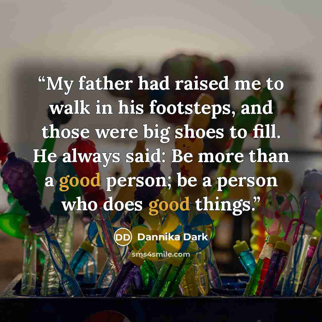 “My father had raised me to walk in his footsteps, and those were big shoes to fill. He always said: Be more than a good person; be a person who does good things.” quote by Dannika Dark