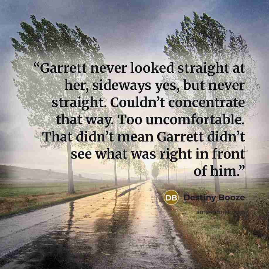 “Garrett never looked straight at her, sideways yes, but never straight. Couldn’t concentrate that way. Too uncomfortable. That didn’t mean Garrett didn’t see what was right in front of him.” quote by Destiny Booze