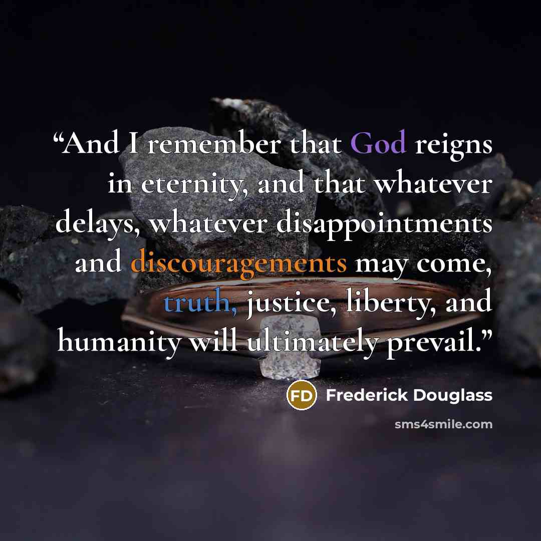 “And I remember that God reigns in eternity, and that whatever delays, whatever disappointments and discouragements may come, truth, justice, liberty, and humanity will ultimately prevail.” quote by Frederick Douglass
