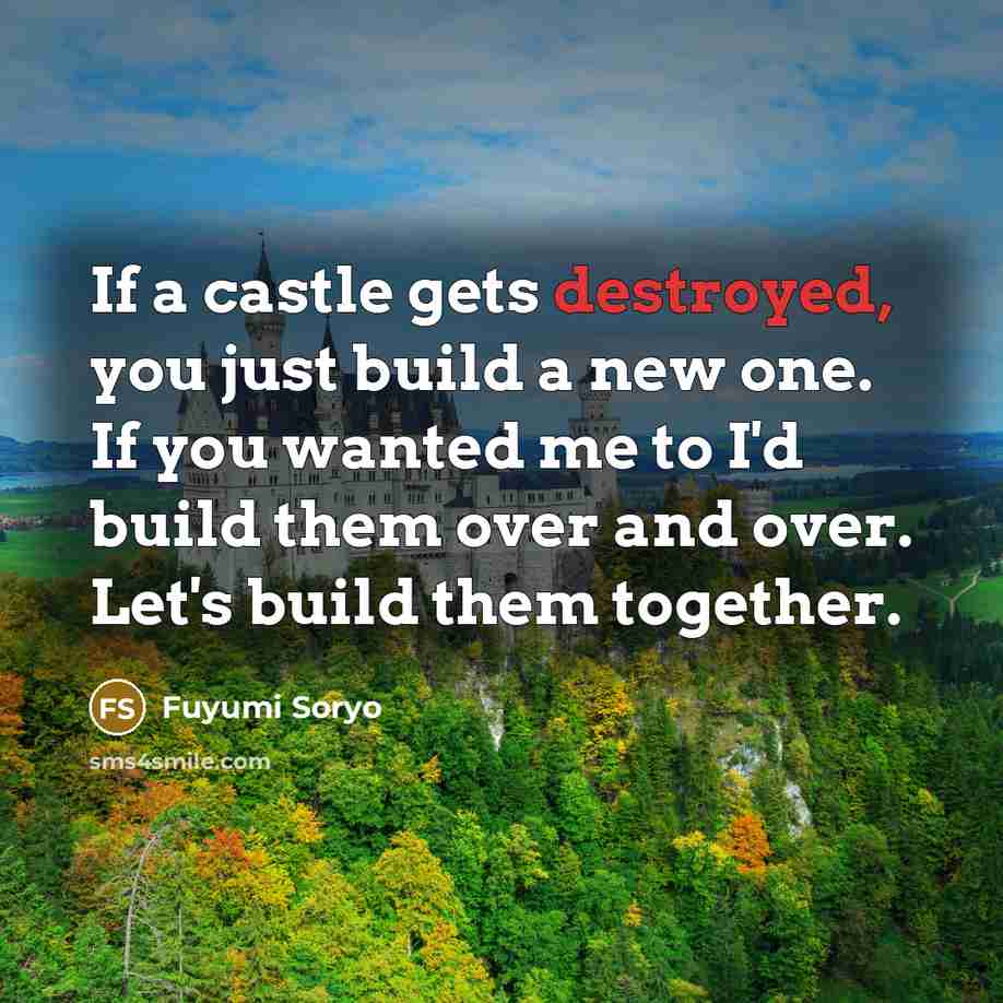 “If a castle gets destroyed, you just build a new one. If you wanted me to I'd build them over and over. Let's build them together.” quote by Fuyumi Soryo