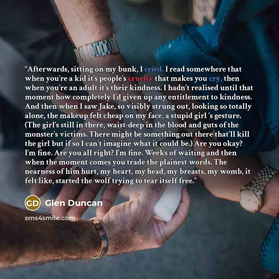 “Afterwards, sitting on my bunk, I cried. I read somewhere that when you’re a kid it’s people’s cruelty that makes you cry, then when you’re an adult it’s their kindness. I hadn’t realised until that moment how completely I’d given up any entitlement to kindness. And then when I saw Jake, so…” quote by Glen Duncan