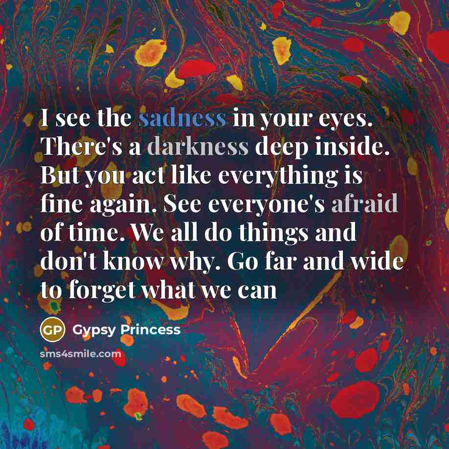 “I see the sadness in your eyes. There's a darkness deep inside. But you act like everything is fine again. See everyone's afraid of time. We all do things and don't know why. Go far and wide to forget what we can” quote by Gypsy Princess