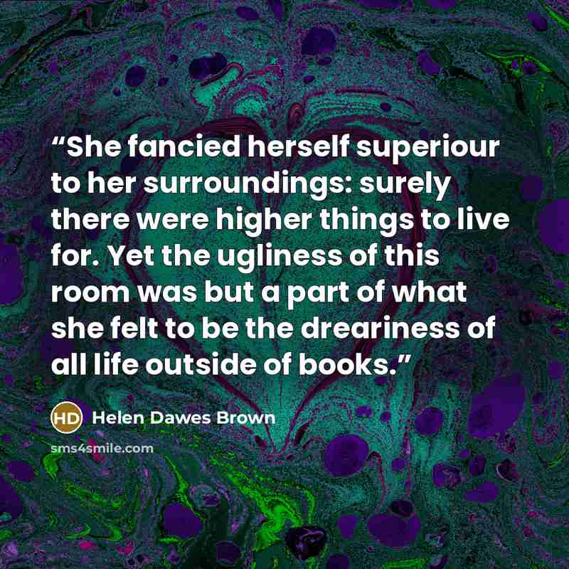 “She fancied herself superiour to her surroundings: surely there were higher things to live for. Yet the ugliness of this room was but a part of what she felt to be the dreariness of all life outside of books.” quote by Helen Dawes Brown