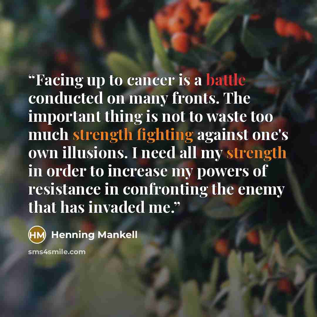 “Facing up to cancer is a battle conducted on many fronts. The important thing is not to waste too much strength fighting against one's own illusions. I need all my strength in order to increase my powers of resistance in confronting the enemy that has invaded me.” quote by Henning Mankell