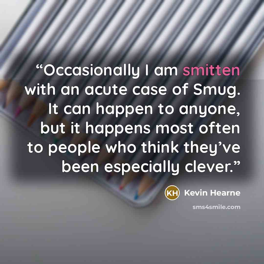 “Occasionally I am smitten with an acute case of Smug. It can happen to anyone, but it happens most often to people who think they’ve been especially clever.” quote by Kevin Hearne