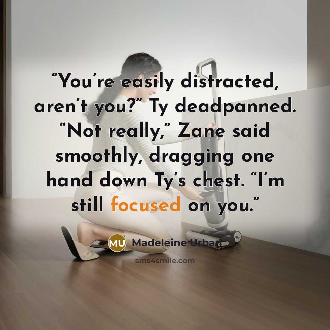 “You’re easily distracted, aren’t you?” Ty deadpanned. “Not really,” Zane said smoothly, dragging one hand down Ty’s chest. “I’m still focused on you.” quote by Madeleine Urban