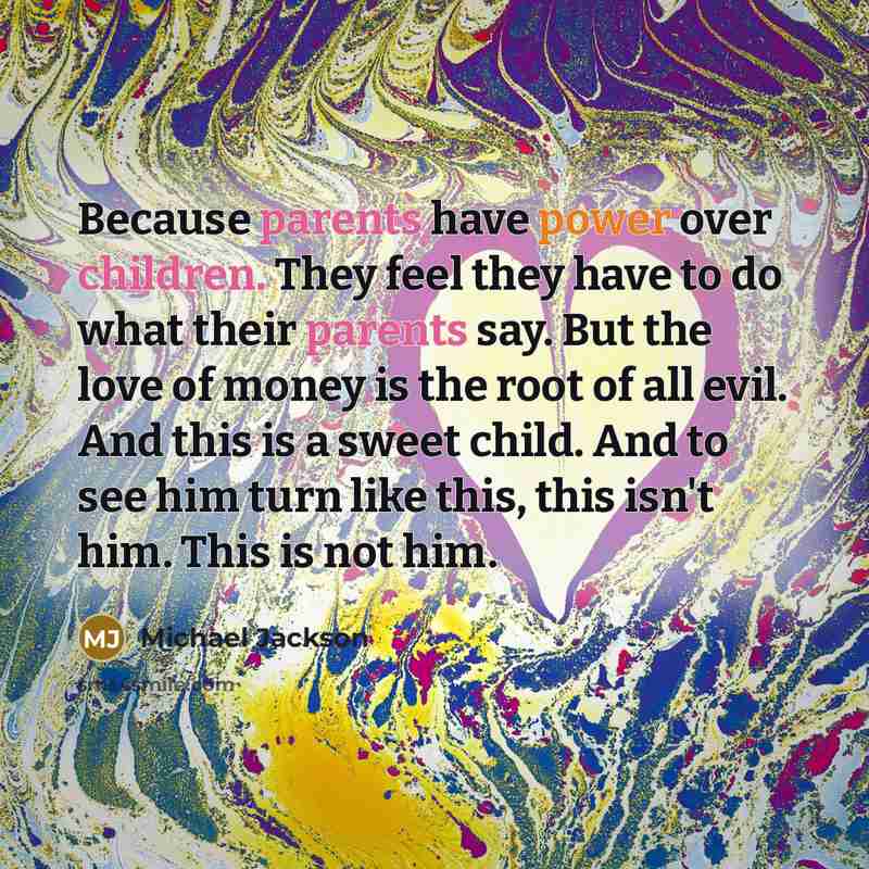 “Because parents have power over children. They feel they have to do what their parents say. But the love of money is the root of all evil. And this is a sweet child. And to see him turn like this, this isn't him. This is not him.” quote by Michael Jackson