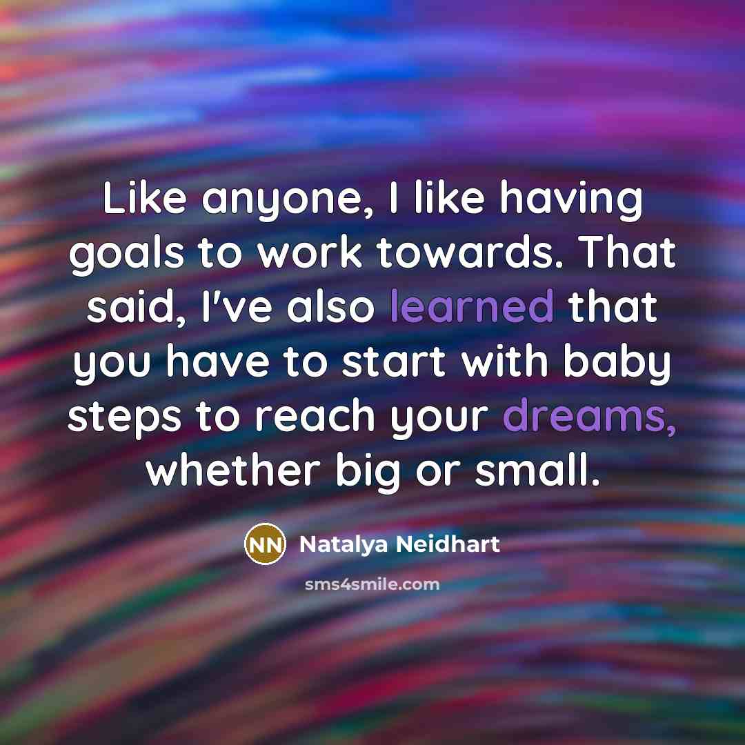 “Like anyone, I like having goals to work towards. That said, I've also learned that you have to start with baby steps to reach your dreams, whether big or small.” quote by Natalya Neidhart