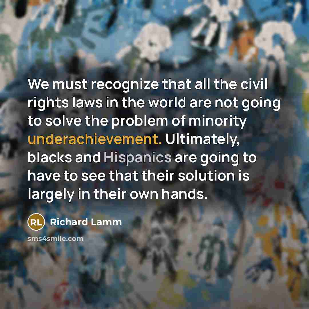 “We must recognize that all the civil rights laws in the world are not going to solve the problem of minority underachievement. Ultimately, blacks and Hispanics are going to have to see that their solution is largely in their own hands.” quote by Richard Lamm