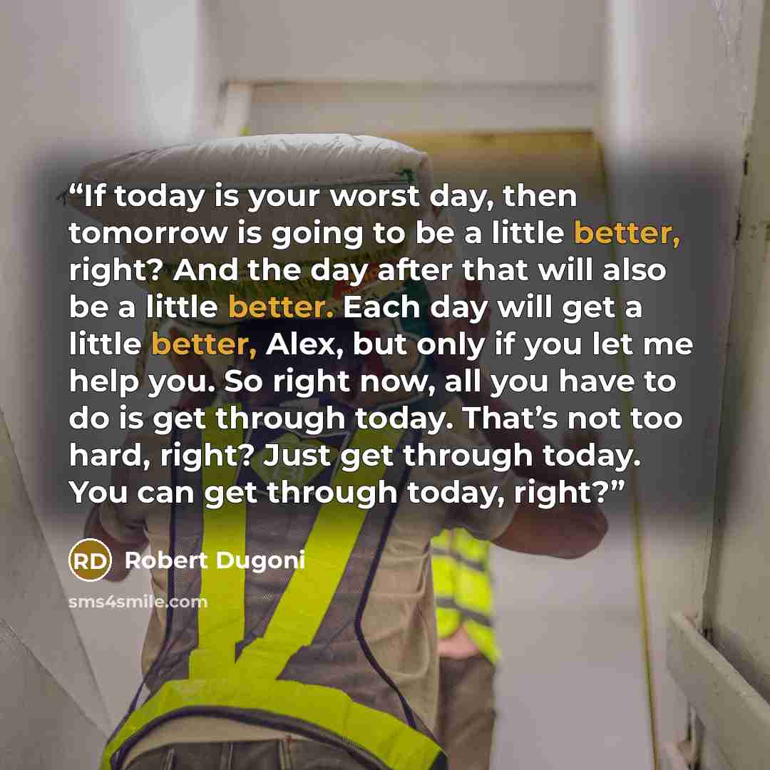 “If today is your worst day, then tomorrow is going to be a little better, right? And the day after that will also be a little better. Each day will get a little better, Alex, but only if you let me help you. So right now, all you have to do is get through today. That’s not too hard, right? Just…” quote by Robert Dugoni