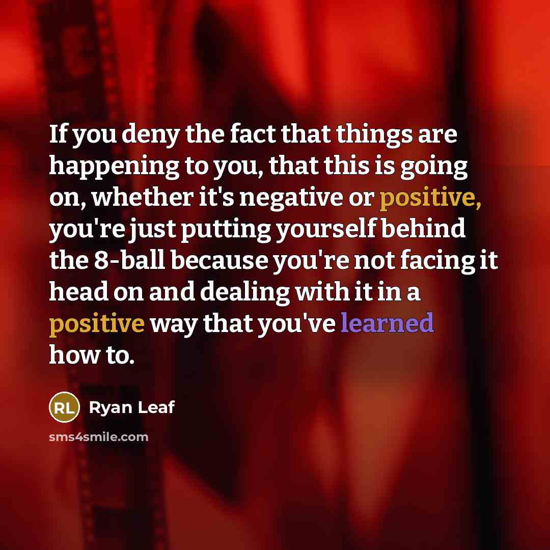 “If you deny the fact that things are happening to you, that this is going on, whether it's negative or positive, you're just putting yourself behind the 8-ball because you're not facing it head on and dealing with it in a positive way that you've learned how to.” quote by Ryan Leaf