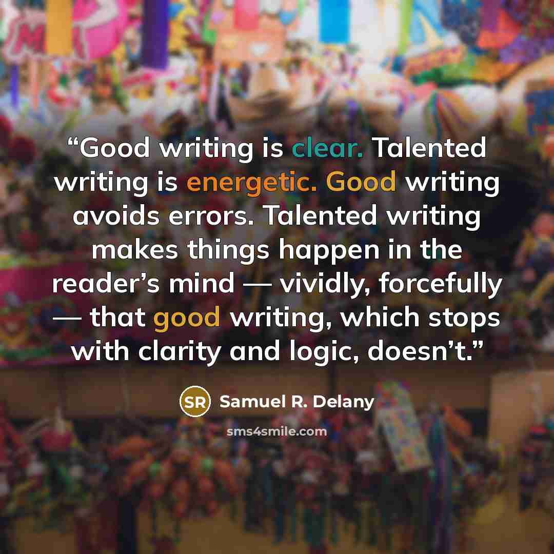 “Good writing is clear. Talented writing is energetic. Good writing avoids errors. Talented writing makes things happen in the reader’s mind — vividly, forcefully — that good writing, which stops with clarity and logic, doesn’t.” quote by Samuel R. Delany