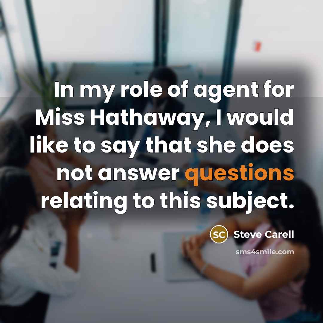 “In my role of agent for Miss Hathaway, I would like to say that she does not answer questions relating to this subject.” quote by Steve Carell