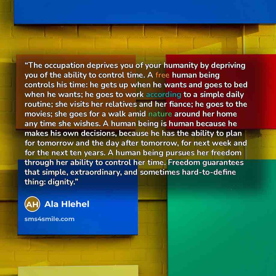 “The occupation deprives you of your humanity by depriving you of the ability to control time. A free human being controls his time: he gets up when he wants and goes to bed when he wants; he goes to work according to a simple daily routine; she visits her relatives and her fiance; he goes to the…” quote by Ala Hlehel