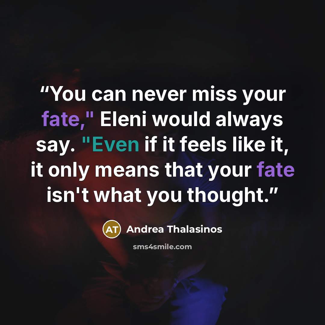 “You can never miss your fate," Eleni would always say. "Even if it feels like it, it only means that your fate isn't what you thought.” quote by Andrea Thalasinos