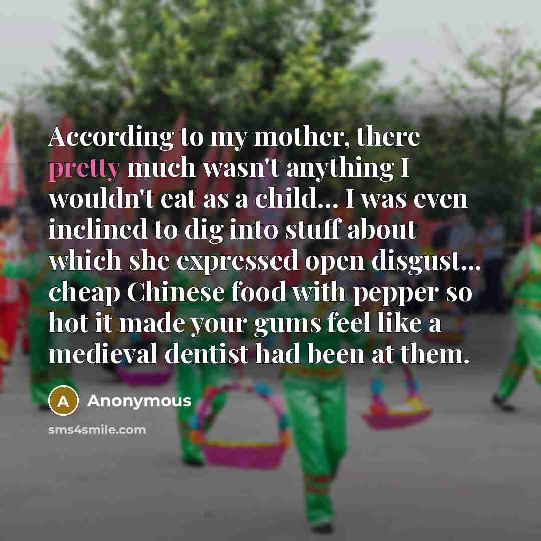 “According to my mother, there pretty much wasn't anything I wouldn't eat as a child… I was even inclined to dig into stuff about which she expressed open disgust... cheap Chinese food with pepper so hot it made your gums feel like a medieval dentist had been at them.” quote by Anonymous